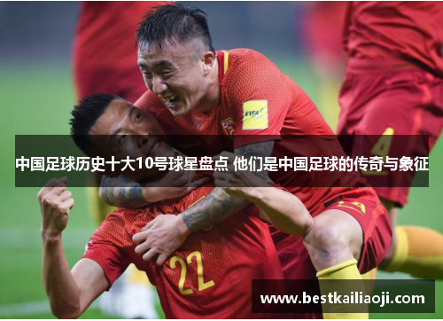 中国足球历史十大10号球星盘点 他们是中国足球的传奇与象征